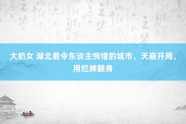 大奶女 湖北最令东谈主惋惜的城市，天崩开局，用烂牌翻身