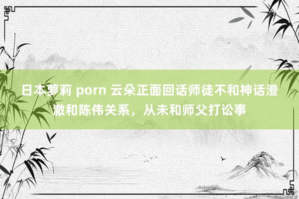 日本萝莉 porn 云朵正面回话师徒不和神话澄澈和陈伟关系，从未和师父打讼事