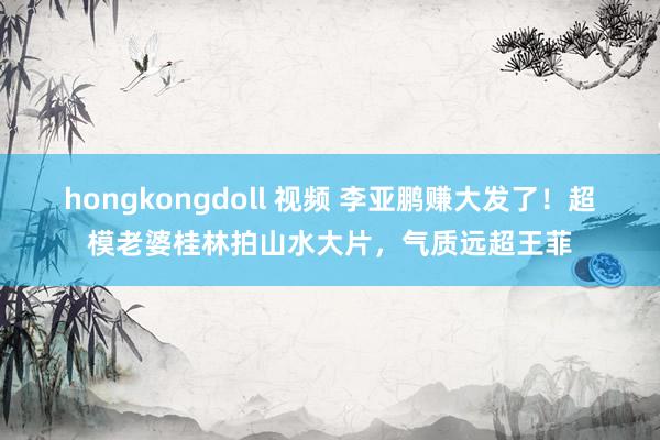 hongkongdoll 视频 李亚鹏赚大发了！超模老婆桂林拍山水大片，气质远超王菲