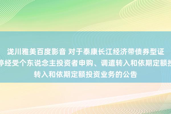 泷川雅美百度影音 对于泰康长江经济带债券型证券投资基金暂停经受个东说念主投资者申购、调遣转入和依期定额投资业务的公告