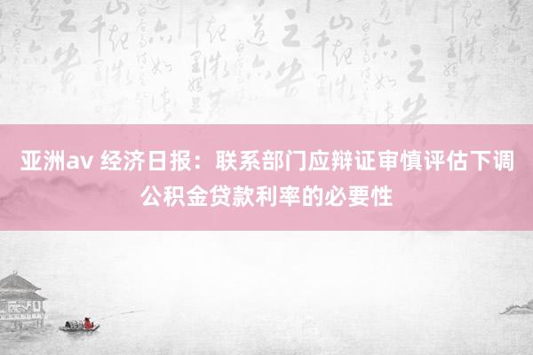 亚洲av 经济日报：联系部门应辩证审慎评估下调公积金贷款利率的必要性