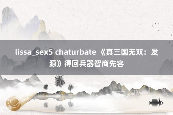 lissa_sex5 chaturbate 《真三国无双：发源》得回兵器智商先容