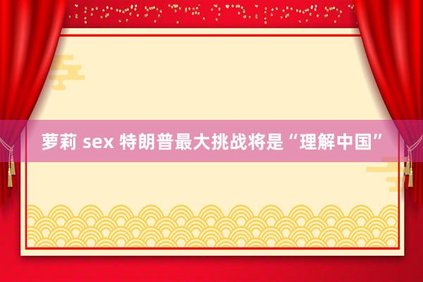 萝莉 sex 特朗普最大挑战将是“理解中国”