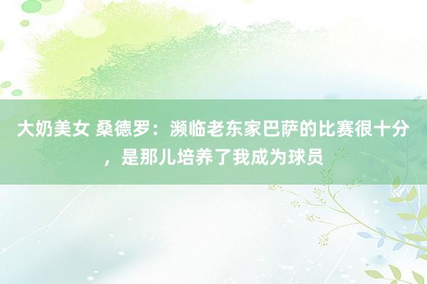 大奶美女 桑德罗：濒临老东家巴萨的比赛很十分，是那儿培养了我成为球员