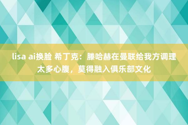 lisa ai换脸 希丁克：滕哈赫在曼联给我方调理太多心腹，莫得融入俱乐部文化