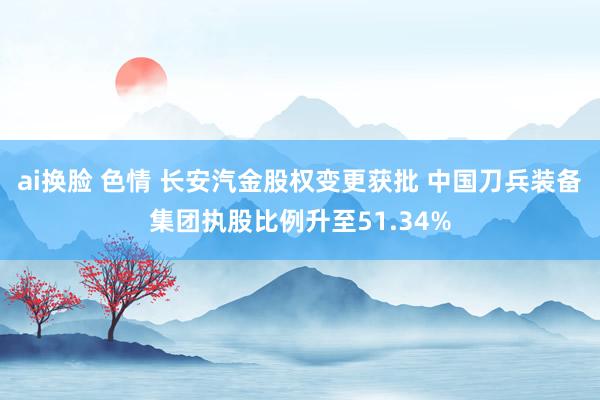 ai换脸 色情 长安汽金股权变更获批 中国刀兵装备集团执股比例升至51.34%