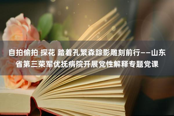 自拍偷拍 探花 踏着孔繁森踪影雕刻前行——山东省第三荣军优抚病院开展党性解释专题党课