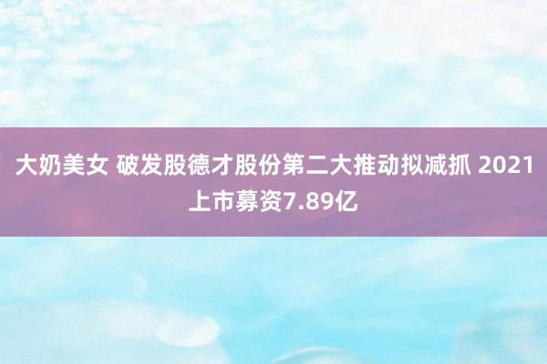 大奶美女 破发股德才股份第二大推动拟减抓 2021上市募资7.89亿