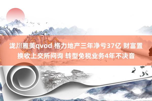 泷川雅美qvod 格力地产三年净亏37亿 财富置换收上交所问询 转型免税业务4年不决音