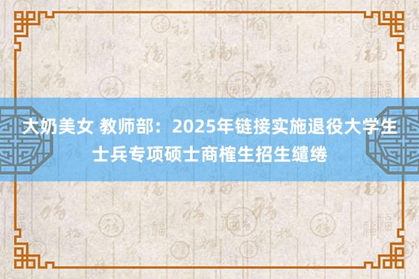 大奶美女 教师部：2025年链接实施退役大学生士兵专项硕士商榷生招生缱绻