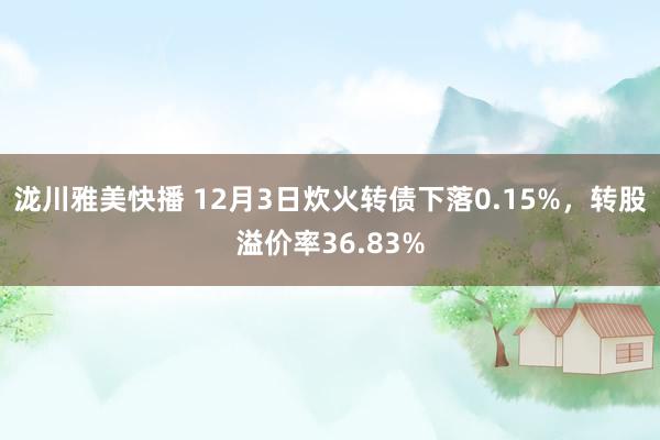 泷川雅美快播 12月3日炊火转债下落0.15%，转股溢价率36.83%