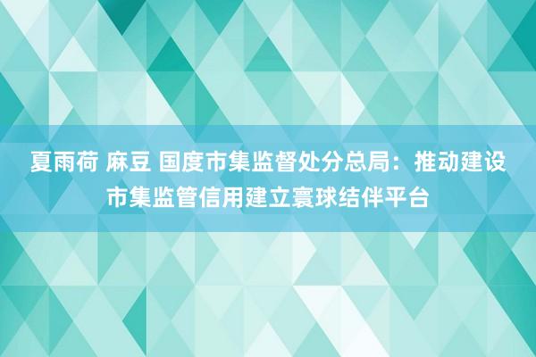 夏雨荷 麻豆 国度市集监督处分总局：推动建设市集监管信用建立寰球结伴平台