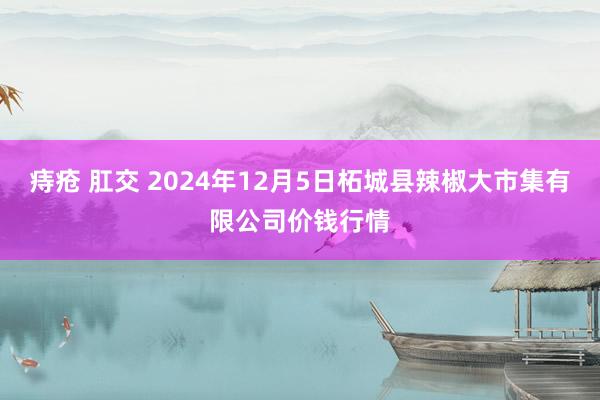 痔疮 肛交 2024年12月5日柘城县辣椒大市集有限公司价钱行情