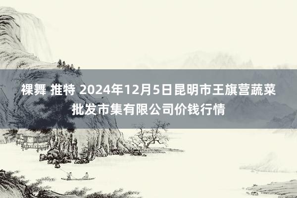 裸舞 推特 2024年12月5日昆明市王旗营蔬菜批发市集有限公司价钱行情