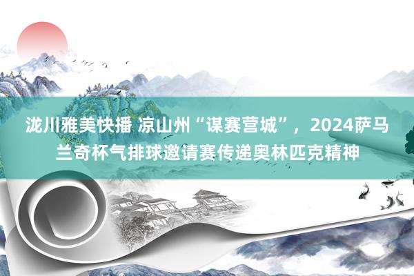 泷川雅美快播 凉山州“谋赛营城”，2024萨马兰奇杯气排球邀请赛传递奥林匹克精神