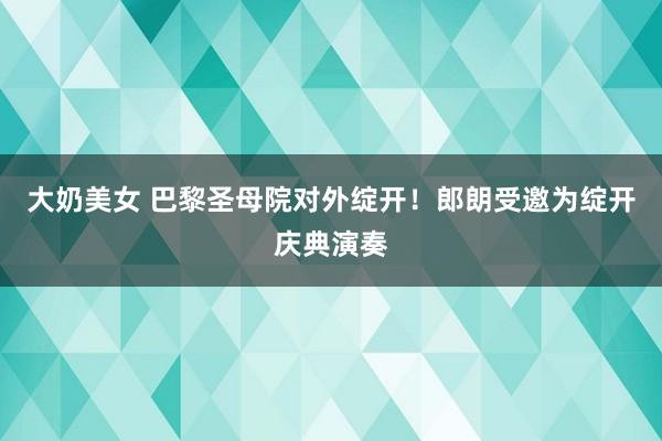 大奶美女 巴黎圣母院对外绽开！郎朗受邀为绽开庆典演奏