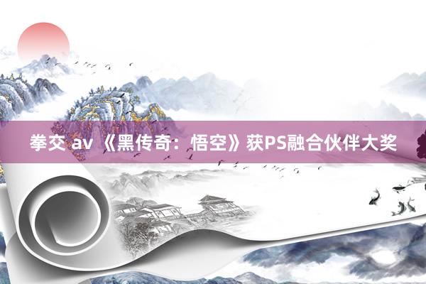 拳交 av 《黑传奇：悟空》获PS融合伙伴大奖