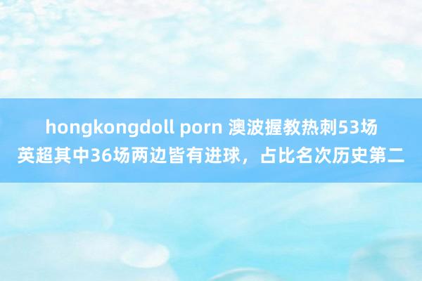 hongkongdoll porn 澳波握教热刺53场英超其中36场两边皆有进球，占比名次历史第二