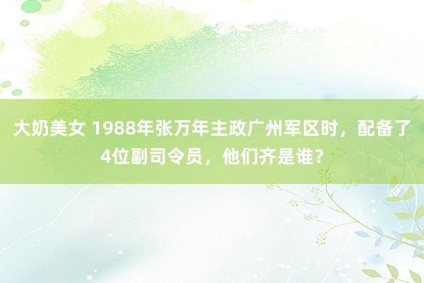 大奶美女 1988年张万年主政广州军区时，配备了4位副司令员，他们齐是谁？