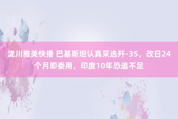 泷川雅美快播 巴基斯坦认真采选歼-35，改日24个月即委用，印度10年恐追不足