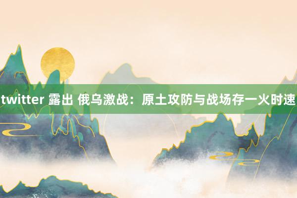 twitter 露出 俄乌激战：原土攻防与战场存一火时速