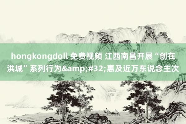 hongkongdoll 免费视频 江西南昌开展“创在洪城”系列行为&#32;惠及近万东说念主次