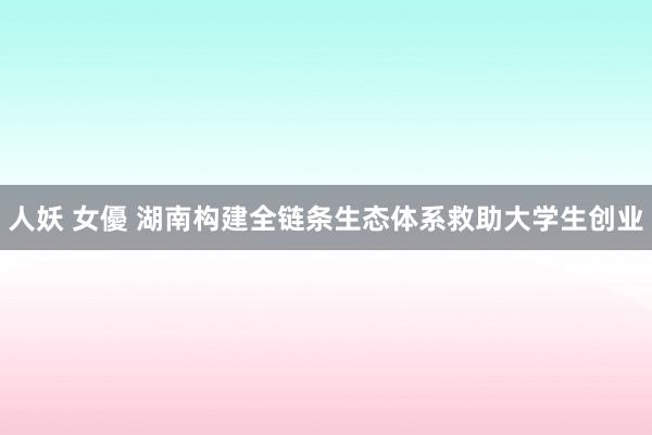 人妖 女優 湖南构建全链条生态体系救助大学生创业