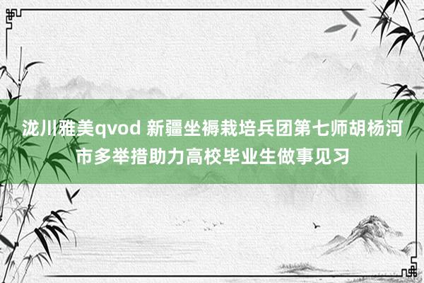 泷川雅美qvod 新疆坐褥栽培兵团第七师胡杨河市多举措助力高校毕业生做事见习