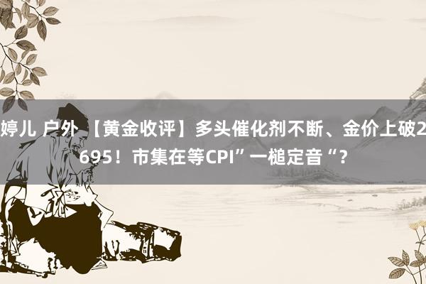 婷儿 户外 【黄金收评】多头催化剂不断、金价上破2695！市集在等CPI”一槌定音“？