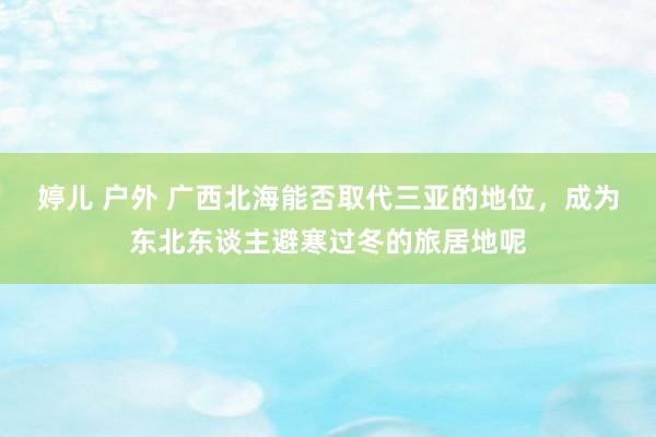 婷儿 户外 广西北海能否取代三亚的地位，成为东北东谈主避寒过冬的旅居地呢