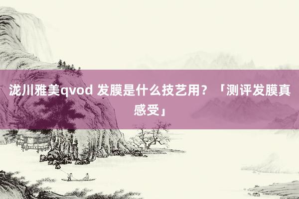 泷川雅美qvod 发膜是什么技艺用？「测评发膜真感受」