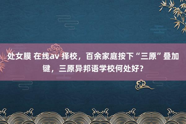 处女膜 在线av 择校，百余家庭按下“三原”叠加键，三原异邦语学校何处好？