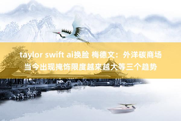 taylor swift ai换脸 梅德文：外洋碳商场当今出现掩饰限度越来越大等三个趋势