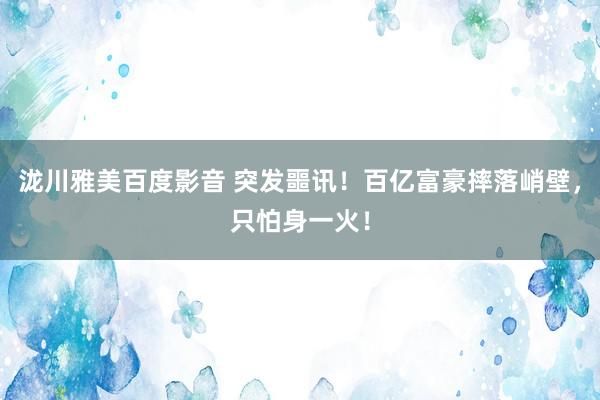 泷川雅美百度影音 突发噩讯！百亿富豪摔落峭壁，只怕身一火！