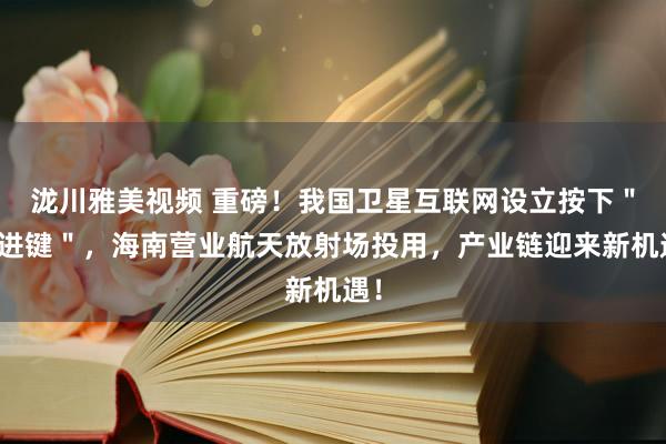 泷川雅美视频 重磅！我国卫星互联网设立按下＂快进键＂，海南营业航天放射场投用，产业链迎来新机遇！