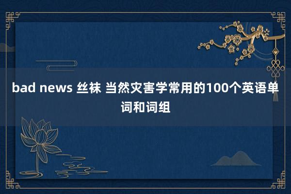 bad news 丝袜 当然灾害学常用的100个英语单词和词组