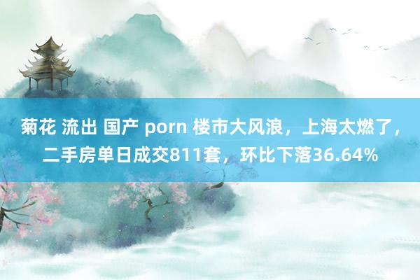 菊花 流出 国产 porn 楼市大风浪，上海太燃了，二手房单日成交811套，环比下落36.64%