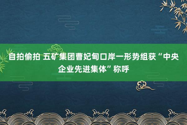 自拍偷拍 五矿集团曹妃甸口岸一形势组获“中央企业先进集体”称呼