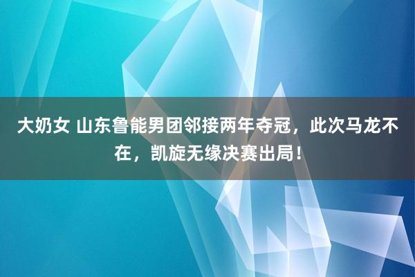 大奶女 山东鲁能男团邻接两年夺冠，此次马龙不在，凯旋无缘决赛出局！