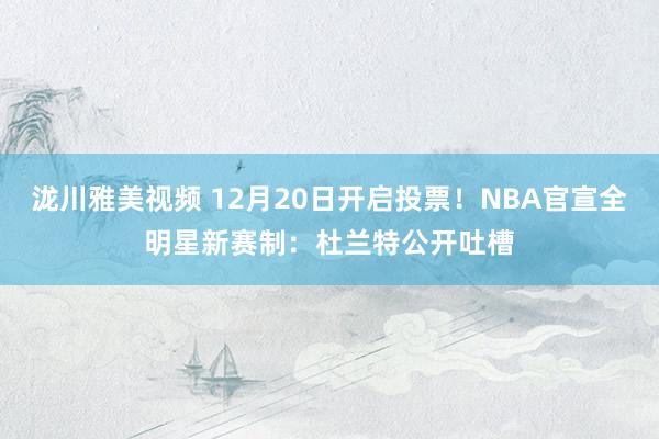 泷川雅美视频 12月20日开启投票！NBA官宣全明星新赛制：杜兰特公开吐槽