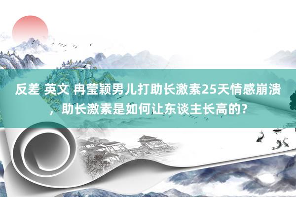 反差 英文 冉莹颖男儿打助长激素25天情感崩溃，助长激素是如何让东谈主长高的？