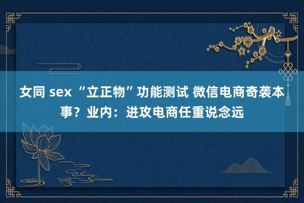 女同 sex “立正物”功能测试 微信电商奇袭本事？业内：进攻电商任重说念远