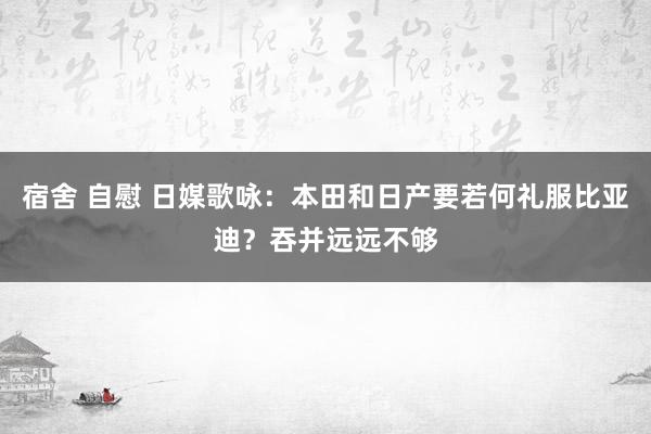 宿舍 自慰 日媒歌咏：本田和日产要若何礼服比亚迪？吞并远远不够