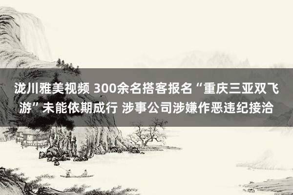 泷川雅美视频 300余名搭客报名“重庆三亚双飞游”未能依期成行 涉事公司涉嫌作恶违纪接洽