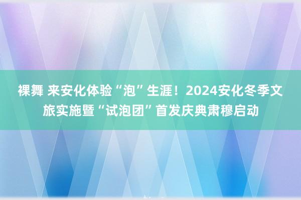 裸舞 来安化体验“泡”生涯！2024安化冬季文旅实施暨“试泡团”首发庆典肃穆启动