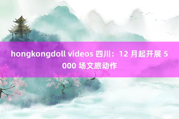 hongkongdoll videos 四川：12 月起开展 5000 场文旅动作