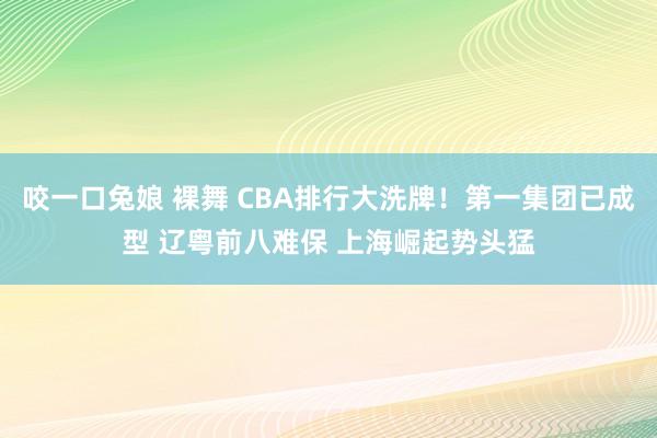 咬一口兔娘 裸舞 CBA排行大洗牌！第一集团已成型 辽粤前八难保 上海崛起势头猛