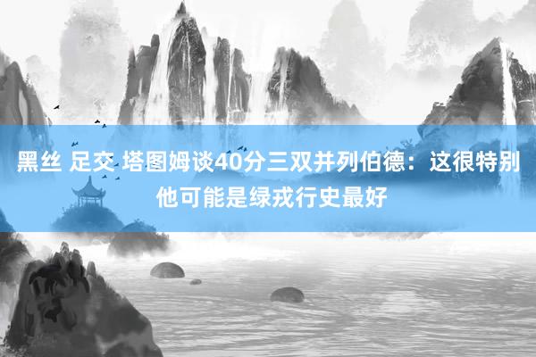 黑丝 足交 塔图姆谈40分三双并列伯德：这很特别 他可能是绿戎行史最好