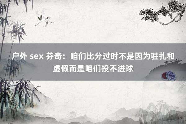 户外 sex 芬奇：咱们比分过时不是因为驻扎和虚假而是咱们投不进球