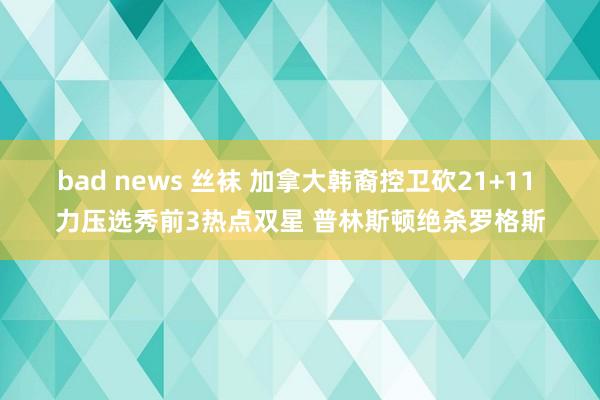 bad news 丝袜 加拿大韩裔控卫砍21+11 力压选秀前3热点双星 普林斯顿绝杀罗格斯